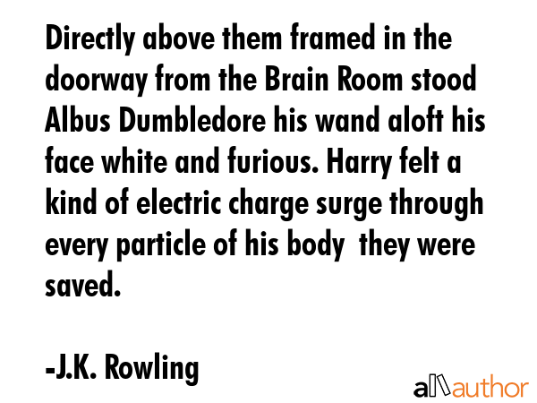 Directly above them framed in the doorway from the Brain Room stood Albus Dumbledore his wand aloft his face white and furious. Harry felt a kind of electric charge surge through every particle of... - J.K. Rowling Quote