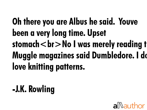 Oh there you are Albus he said.  Youve been a very long time. Upset stomachNo I was merely reading the Muggle magazines said Dumbledore. I do love knitting patterns. - J.K. Rowling Quote