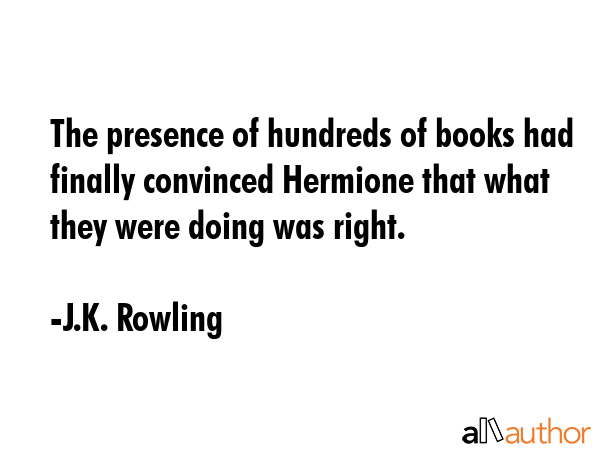 The presence of hundreds of books had finally convinced Hermione that what they were doing was right. - J.K. Rowling Quote