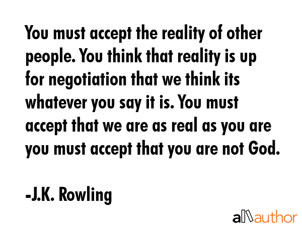 You must accept the reality of other people. You think that reality is up for negotiation that we think its whatever you say it is. You must accept that we are as real as you are you must accept that... - J.K. Rowling Quote