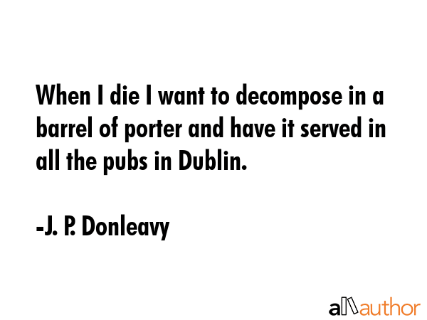When I die I want to decompose in a barrel of porter and have it served in all the pubs in Dublin. - J. P. Donleavy Quote