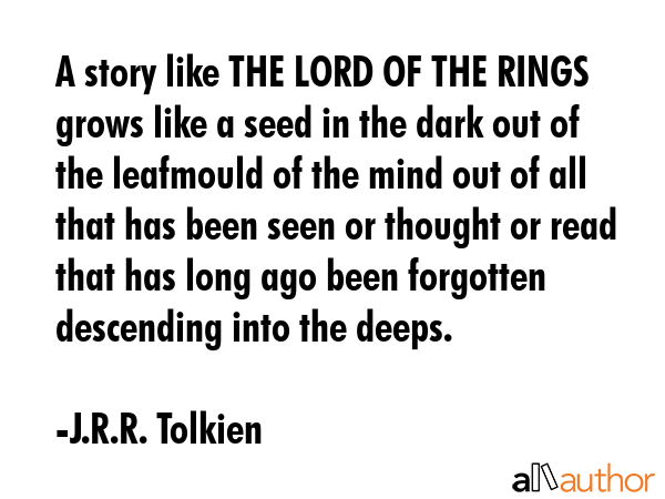 A story like THE LORD OF THE RINGS grows like a seed in the dark out of the leafmould of the mind out of all that has been seen or thought or read that has long ago been forgotten descending into the... - J.R.R. Tolkien Quote