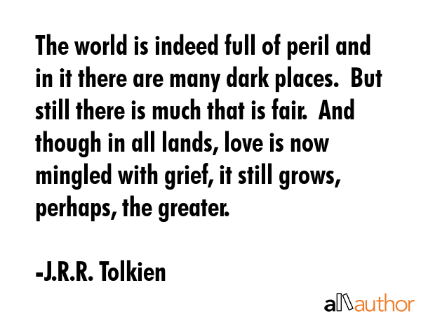 The world is indeed full of peril and in it there are many dark places.  But still there is much that is fair.  And though in all lands, love is now  mingled with grief, it still grows, perhaps, the... - J.R.R. Tolkien Quote