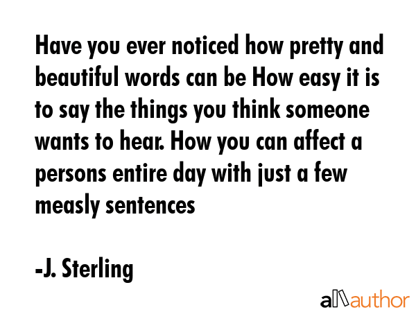 Have you ever noticed how pretty and beautiful words can be How easy it is to say the things you think someone wants to hear. How you can affect a persons entire day with just a few measly sentences - J. Sterling Quote