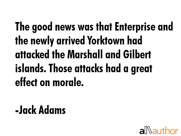 The good news was that Enterprise and the newly arrived Yorktown had attacked the Marshall and Gilbert islands. Those attacks had a great effect on morale. - Jack Adams Quote
