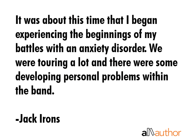 It was about this time that I began experiencing the beginnings of my battles with an anxiety... - Jack Irons Quote GIF