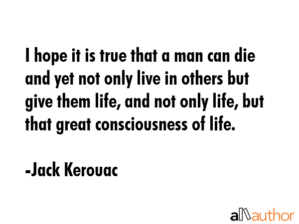 I hope it is true that a man can die and yet not only live in others but give them life, and not only life, but that great consciousness of life. - Jack Kerouac Quote