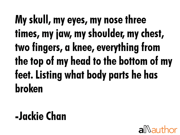 My skull, my eyes, my nose three times, my jaw, my shoulder, my chest, two fingers, a knee, everything from the top of my head to the bottom of my feet. Listing what body parts he has broken - Jackie Chan Quote