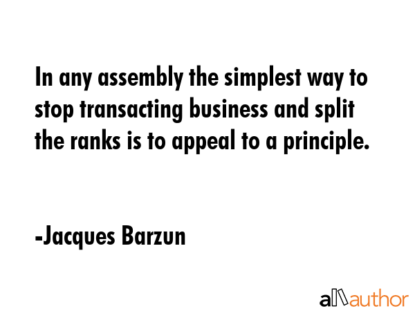 In any assembly the simplest way to stop transacting business and split the ranks is to appeal to a principle. - Jacques Barzun Quote