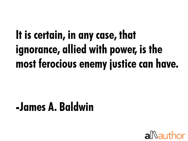 It is certain, in any case, that ignorance, allied with power, is the most ferocious enemy justice can have. - James A. Baldwin Quote