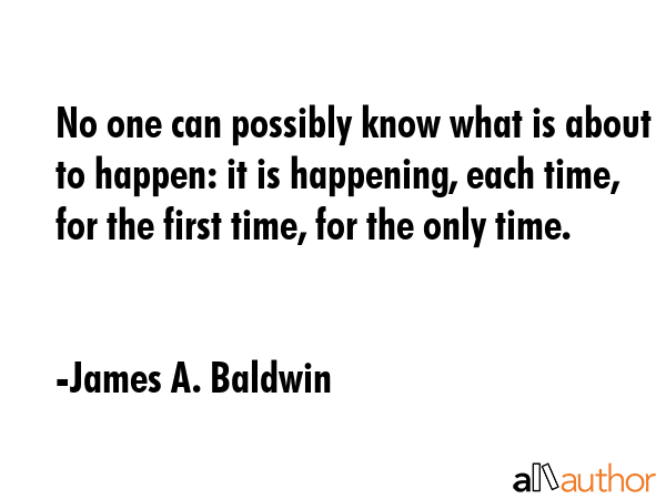 No one can possibly know what is about to happen: it is happening, each time, for the first time, for the only time. - James A. Baldwin Quote