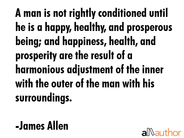 A man is not rightly conditioned until he is a happy, healthy, and prosperous being; and happiness,... - James Allen Quote GIF