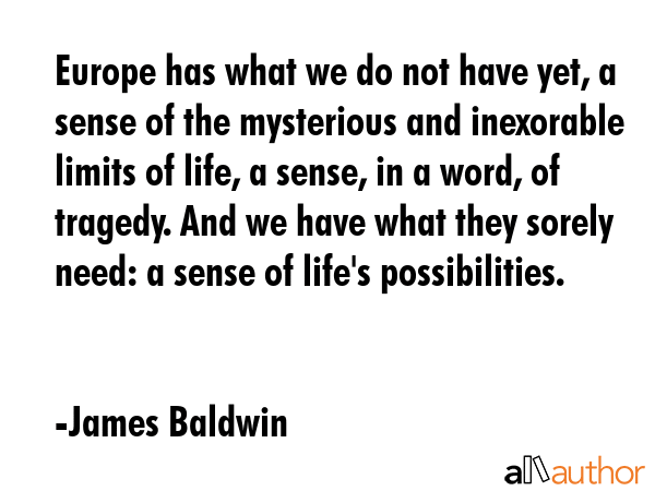 Europe has what we do not have yet, a sense of the mysterious and inexorable limits of life, a sense, in a word, of tragedy. And we have what they sorely need: a sense of life\'s possibilities. - James Baldwin Quote