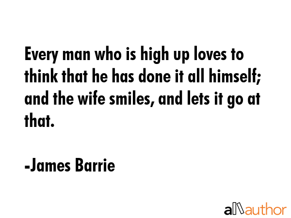 Every man who is high up loves to think that he has done it all himself; and the wife smiles, and lets it go at that. - James Barrie Quote