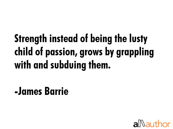 Strength instead of being the lusty child of passion, grows by grappling with and subduing them. - James Barrie Quote