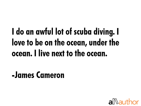 I do an awful lot of scuba diving. I love to be on the ocean, under the ocean. I live next to the ocean. - James Cameron Quote