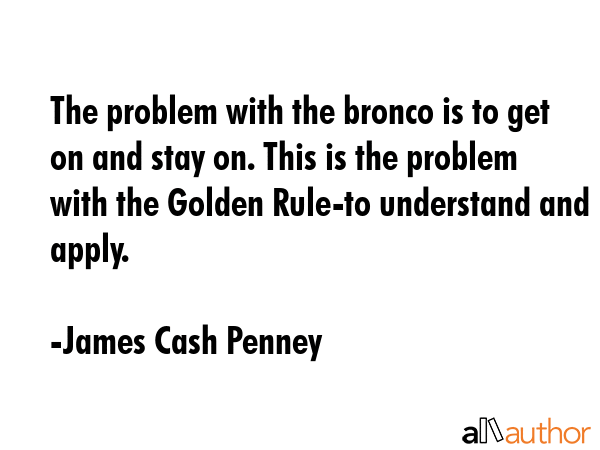 The problem with the bronco is to get on and stay on. This is the problem with the Golden Rule-to understand and apply. - James Cash Penney Quote