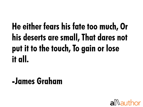 He either fears his fate too much, Or his deserts are small, That dares not put it to the touch, To gain or lose it all. - James Graham Quote