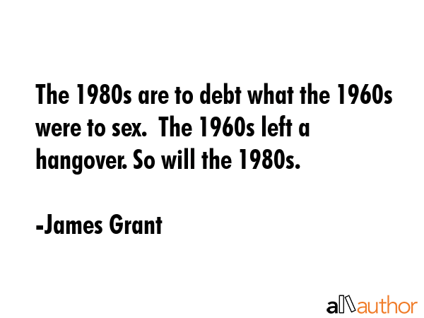 The 1980s are to debt what the 1960s were to sex.  The 1960s left a hangover. So will the 1980s. - James Grant Quote GIF