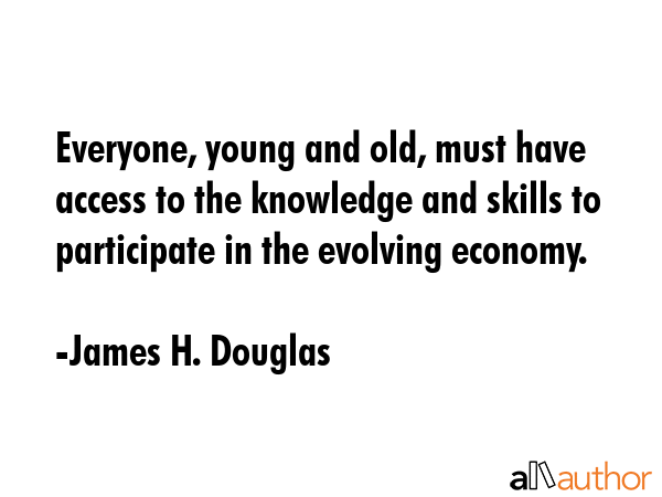 Everyone, young and old, must have access to the knowledge and skills to participate in the evolving economy. - James H. Douglas Quote