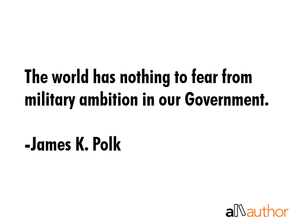 The world has nothing to fear from military ambition in our Government. - James K. Polk Quote