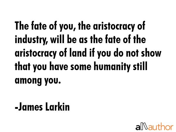 The fate of you, the aristocracy of industry, will be as the fate of the aristocracy of land if you do not show that you have some humanity still among you. - James Larkin Quote