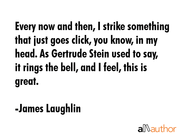 Every now and then, I strike something that just goes click, you know, in my head. As Gertrude Stein used to say, it rings the bell, and I feel, this is great. - James Laughlin Quote