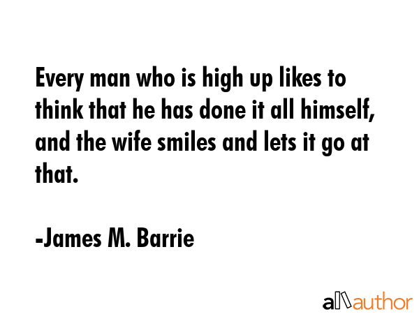 Every man who is high up likes to think that he has done it all himself, and the wife smiles and... - James M. Barrie Quote GIF