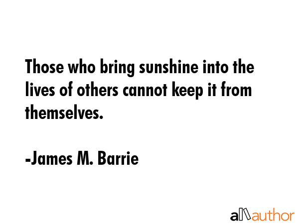Those who bring sunshine into the lives of others cannot keep it from themselves. - James M. Barrie Quote