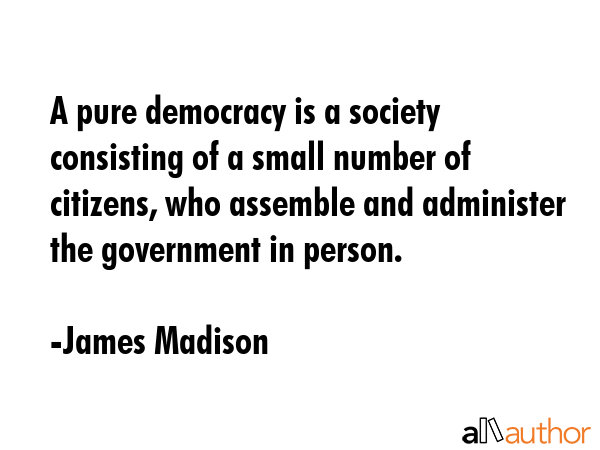 A pure democracy is a society consisting of a small number of citizens, who assemble and administer... - James Madison Quote GIF