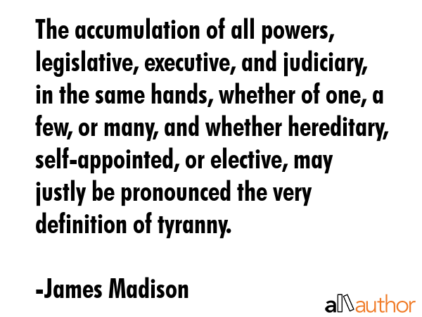 The accumulation of all powers, legislative, executive, and judiciary, in the same hands, whether of one, a few, or many, and whether hereditary, self-appointed, or elective, may justly be pronounced... - James Madison Quote