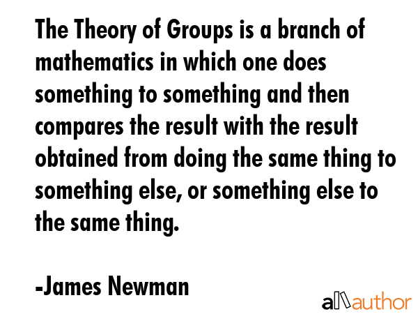 The Theory of Groups is a branch of mathematics in which one does something to something and then compares the result with the result obtained from doing the same thing to something else, or... - James Newman Quote