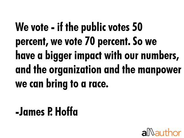 We vote - if the public votes 50 percent, we vote 70 percent. So we have a bigger impact with our numbers, and the organization and the manpower we can bring to a race. - James P. Hoffa Quote
