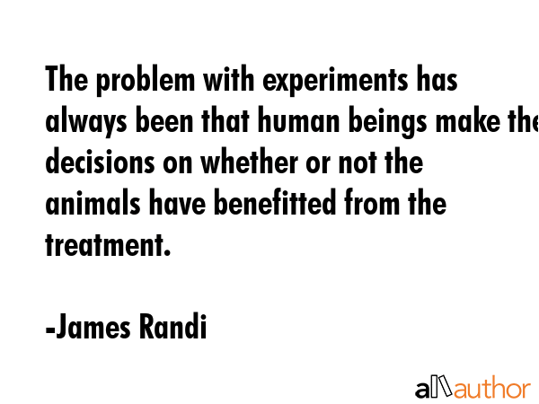 The problem with experiments has always been that human beings make the decisions on whether or not the animals have benefitted from the treatment. - James Randi Quote
