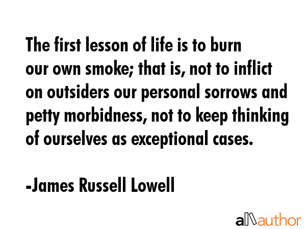 The first lesson of life is to burn our own smoke; that is, not to inflict on outsiders our personal sorrows and petty morbidness, not to keep thinking of ourselves as exceptional cases. - James Russell Lowell Quote