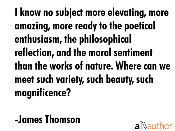 I know no subject more elevating, more amazing, more ready to the poetical enthusiasm, the philosophical reflection, and the moral sentiment than the works of nature. Where can we meet such variety,... - James Thomson Quote