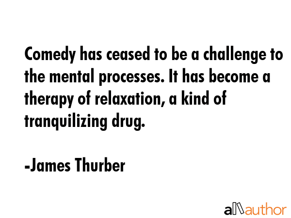 Comedy has ceased to be a challenge to the mental processes. It has become a therapy of relaxation, a kind of tranquilizing drug. - James Thurber Quote