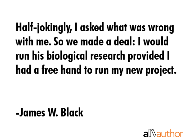 Half-jokingly, I asked what was wrong with me. So we made a deal: I would run his biological research provided I had a free hand to run my new project. - James W. Black Quote