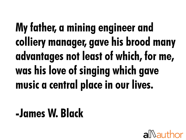 My father, a mining engineer and colliery manager, gave his brood many advantages not least of which, for me, was his love of singing which gave music a central place in our lives. - James W. Black Quote