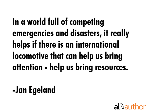 In a world full of competing emergencies and disasters, it really helps if there is an international locomotive that can help us bring attention - help us bring resources. - Jan Egeland Quote