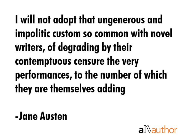 I will not adopt that ungenerous and impolitic custom so common with novel writers, of degrading by their contemptuous censure the very performances, to the number of which they are themselves adding - Jane Austen Quote