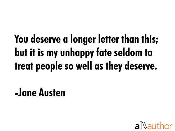 You deserve a longer letter than this; but it is my unhappy fate seldom to treat people so well as they deserve. - Jane Austen Quote