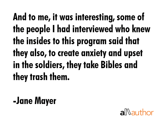 And to me, it was interesting, some of the people I had interviewed who knew the insides to this program said that they also, to create anxiety and upset in the soldiers, they take Bibles and they... - Jane Mayer Quote