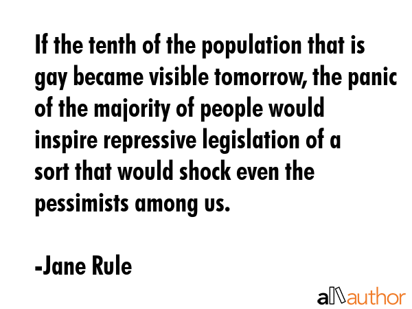 If the tenth of the population that is gay became visible tomorrow, the panic of the majority of people would inspire repressive legislation of a sort that would shock even the pessimists among us. - Jane Rule Quote