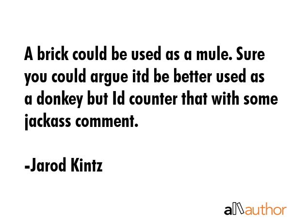 A brick could be used as a mule. Sure you could argue itd be better used as a donkey but Id counter that with some jackass comment. - Jarod Kintz Quote