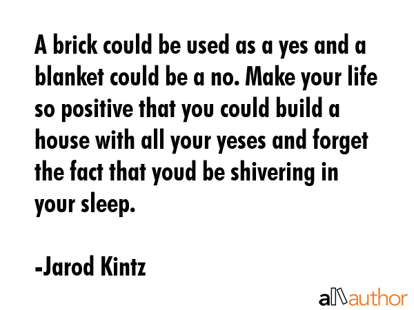A brick could be used as a yes and a blanket could be a no. Make your life so positive that you could build a house with all your yeses and forget the fact that youd be shivering in your sleep. - Jarod Kintz Quote