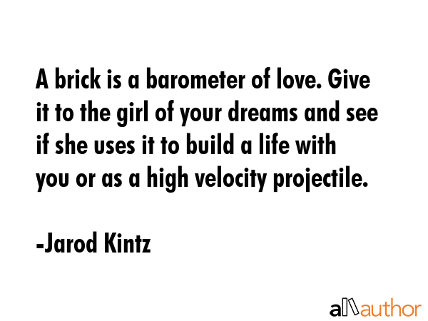 A brick is a barometer of love. Give it to the girl of your dreams and see if she uses it to build a life with you or as a high velocity projectile. - Jarod Kintz Quote