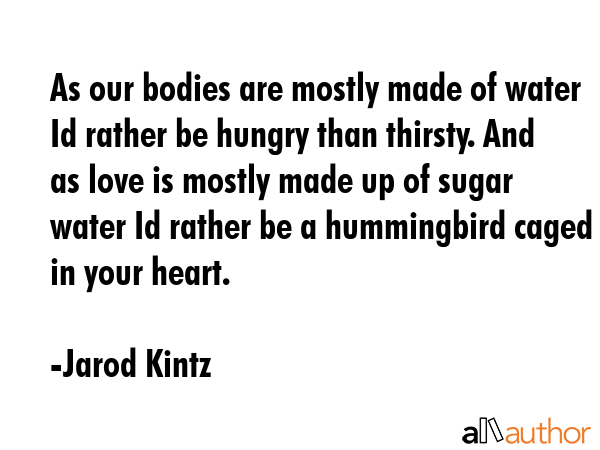 As our bodies are mostly made of water Id rather be hungry than thirsty. And as love is mostly made up of sugar water Id rather be a hummingbird caged in your heart. - Jarod Kintz Quote