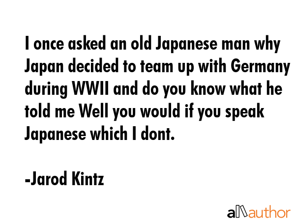 I once asked an old Japanese man why Japan decided to team up with Germany during WWII and do you know what he told me Well you would if you speak Japanese which I dont. - Jarod Kintz Quote