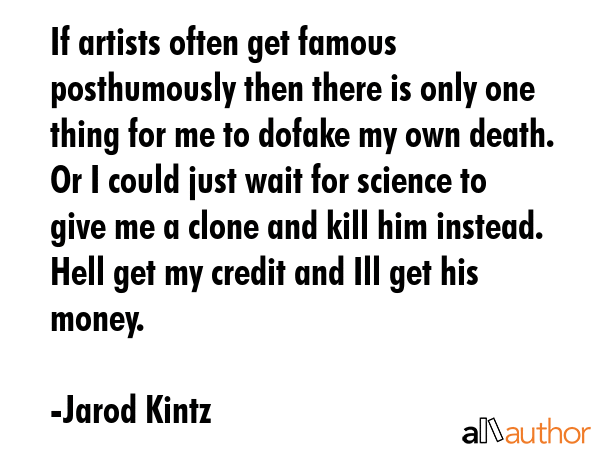 If artists often get famous posthumously then there is only one thing for me to dofake my own death. Or I could just wait for science to give me a clone and kill him instead. Hell get my credit and... - Jarod Kintz Quote